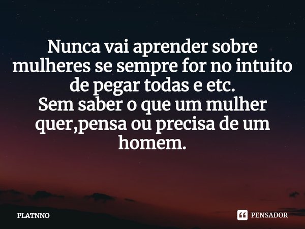 Nunca vai aprender sobre mulheres se sempre for no intuito de pegar todas e etc.
Sem saber o que um mulher quer,pensa ou precisa de um homem.
⁠... Frase de PLATNNO.