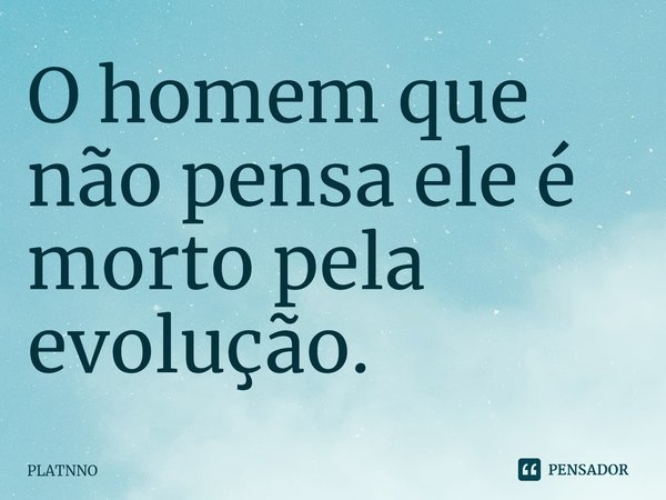 ⁠O homem que não pensa ele é morto pela evolução.... Frase de PLATNNO.