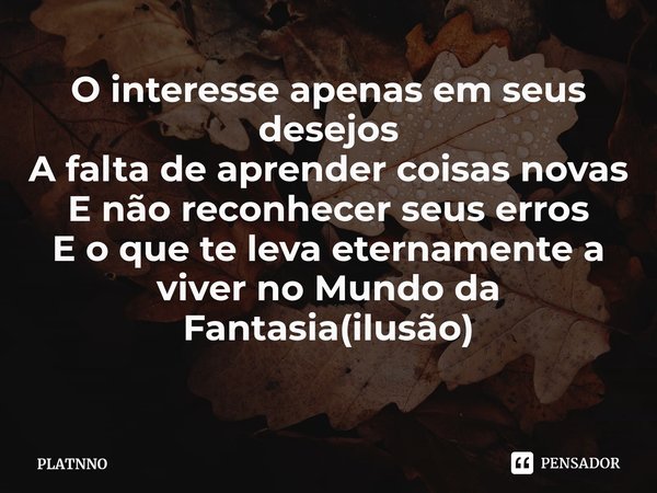 ⁠O interesse apenas em seus desejos
A falta de aprender coisas novas
E não reconhecer seus erros
E o que te leva eternamente a viver no Mundo da Fantasia(ilusão... Frase de PLATNNO.