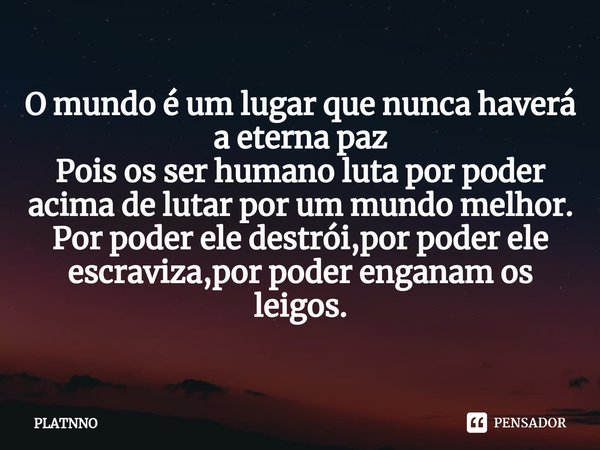 ⁠O mundo é um lugar que nunca haverá a eterna paz
Pois os ser humano luta por poder acima de lutar por um mundo melhor.
Por poder ele destrói,por poder ele escr... Frase de PLATNNO.