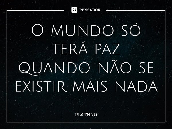 O mundo só terá paz quando não se existir mais nada⁠... Frase de PLATNNO.