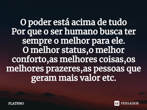 ⁠O poder está acima de tudo
Por que o ser humano busca ter sempre o melhor para ele.
O melhor status,o melhor conforto,as melhores coisas,os melhores prazeres,a... Frase de PLATNNO.
