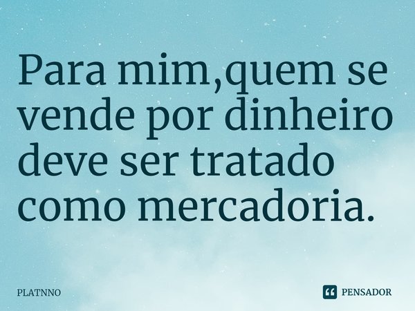 ⁠Para mim,quem se vende por dinheiro deve ser tratado como mercadoria.... Frase de PLATNNO.