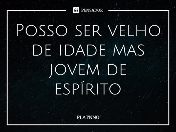 ⁠Posso ser velho de idade mas jovem de espírito... Frase de PLATNNO.