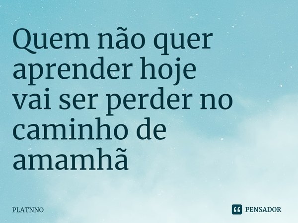 ⁠Quem não quer aprender hoje
vai ser perder no caminho de amamhã... Frase de PLATNNO.