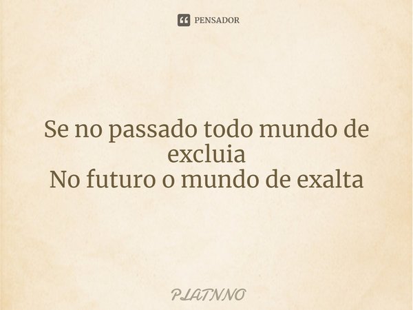 Se no passado todo mundo de excluia
No futuro o mundo de exalta... Frase de PLATNNO.