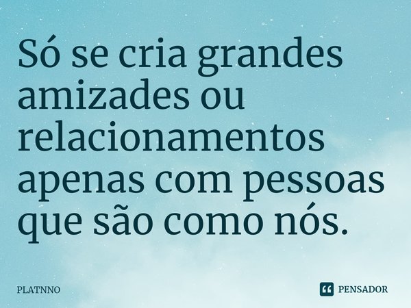 ⁠Só se cria grandes amizades ou relacionamentos apenas com pessoas que são como nós.... Frase de PLATNNO.