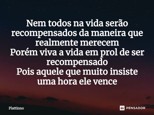 Nem todos na vida serão recompensados da maneira que realmente merecem Porém viva a vida em prol de ser recompensado Pois aquele que muito insiste uma hora ele ... Frase de Plattinno.