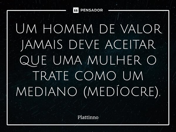 ⁠Um homem de valor jamais deve aceitar que uma mulher o trate como um mediano (medíocre).... Frase de Plattinno.