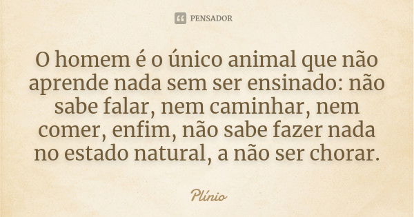 O homem é o único animal que não aprende nada sem ser ensinado: não sabe falar, nem caminhar, nem comer, enfim, não sabe fazer nada no estado natural, a não ser... Frase de Plinio.