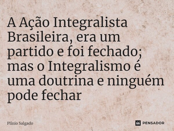 ⁠A Ação Integralista Brasileira, era um partido e foi fechado; mas o Integralismo é uma doutrina e ninguém pode fechar... Frase de Plínio Salgado.