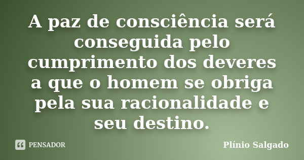 A paz de consciência será conseguida pelo cumprimento dos deveres a que o homem se obriga pela sua racionalidade e seu destino.... Frase de Plínio Salgado.