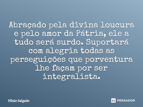 ⁠Abraçado pela divina loucura e pelo amor da Pátria, ele a tudo será surdo. Suportará com alegria todas as perseguições que porventura lhe façam por ser integra... Frase de Plínio Salgado.