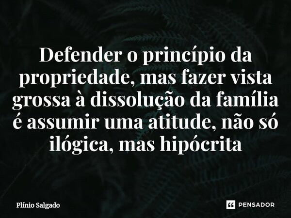 ⁠Defender o princípio da propriedade, mas fazer vista grossa à dissolução da família é assumir uma atitude, não só ilógica, mas hipócrita... Frase de Plínio Salgado.