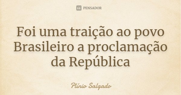 Foi uma traição ao povo Brasileiro a proclamação da República... Frase de Plínio Salgado.