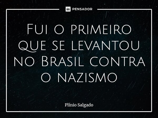 ⁠Fui o primeiro que se levantou no Brasil contra o nazismo... Frase de Plínio Salgado.