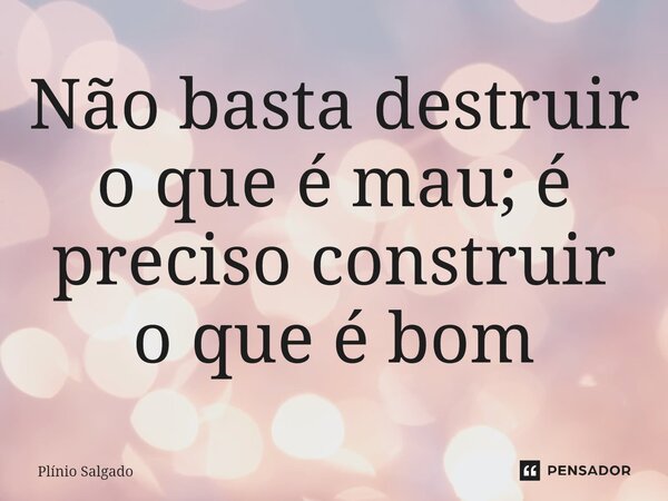 ⁠Não basta destruir o que é mau; é preciso construir o que é bom... Frase de Plínio Salgado.