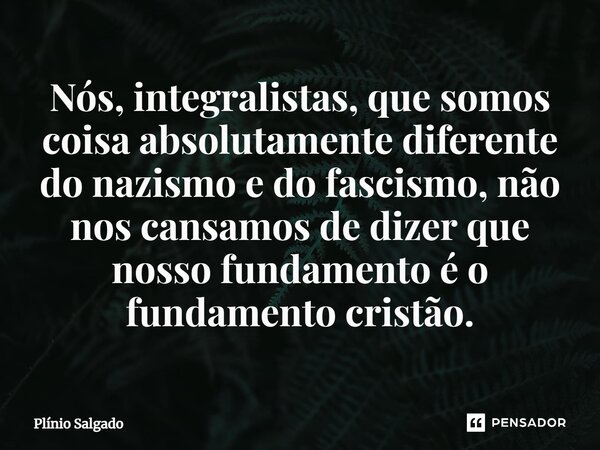 ⁠Nós, integralistas, que somos coisa absolutamente diferente do nazismo e do fascismo, não nos cansamos de dizer que nosso fundamento é o fundamento cristão.... Frase de Plínio Salgado.