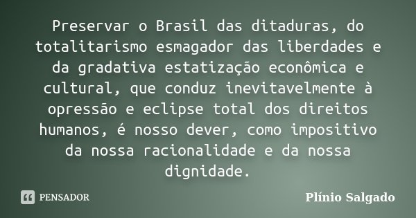 Preservar o Brasil das ditaduras, do totalitarismo esmagador das liberdades e da gradativa estatização econômica e cultural, que conduz inevitavelmente à opress... Frase de Plínio Salgado.