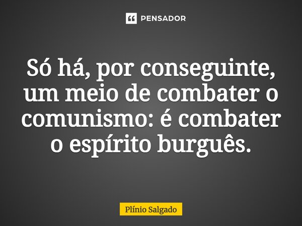 ⁠Só há, por conseguinte, um meio de combater o comunismo: é combater o espírito burguês.... Frase de Plínio Salgado.