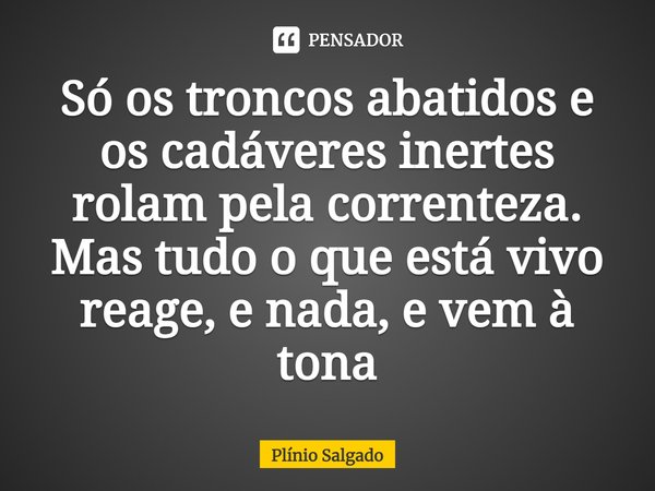 ⁠Só os troncos abatidos e os cadáveres inertes rolam pela correnteza. Mas tudo o que está vivo reage, e nada, e vem à tona... Frase de Plínio Salgado.