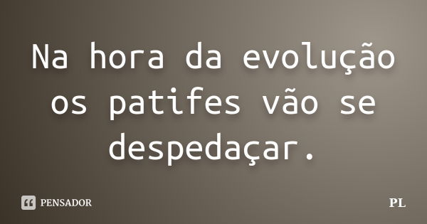 Na hora da evolução os patifes vão se despedaçar.... Frase de PL.