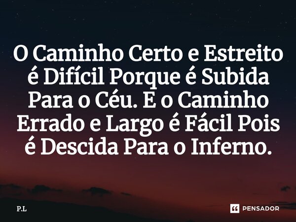 ⁠O Caminho Certo e Estreito é Difícil Porque é Subida Para o Céu. E o Caminho Errado e Largo é Fácil Pois é Descida Para o Inferno.... Frase de P.L.