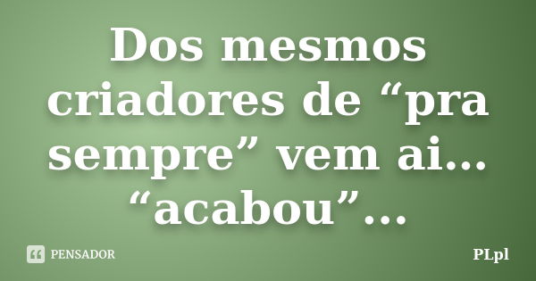 Dos mesmos criadores de “pra sempre” vem ai… “acabou”...... Frase de PLpl.