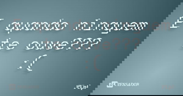 E quando ninguem te ouve??? :(... Frase de PLpl.