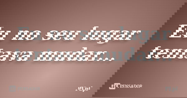 Eu no seu lugar tentava mudar...... Frase de PLpl.