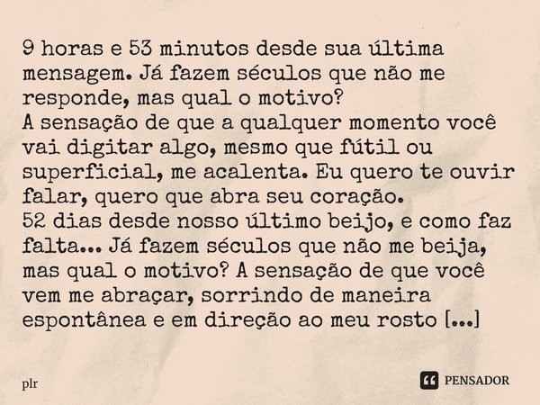 ⁠9 horas e 53 minutos desde sua última mensagem. Já fazem séculos que não me responde, mas qual o motivo? A sensação de que a qualquer momento você vai digitar ... Frase de plr.