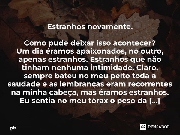 ⁠Estranhos novamente. Como pude deixar isso acontecer? Um dia éramos apaixonados, no outro, apenas estranhos. Estranhos que não tinham nenhuma intimidade. Claro... Frase de plr.