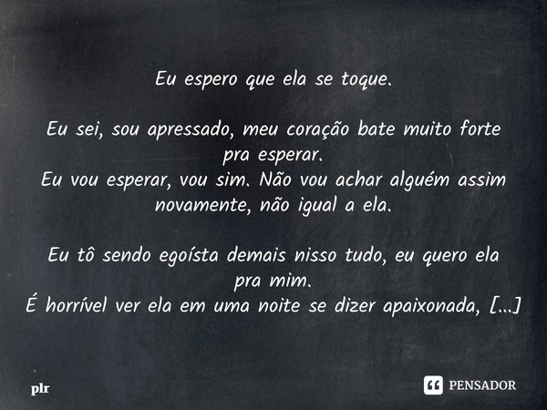 ⁠Eu espero que ela se toque. Eu sei, sou apressado, meu coração bate muito forte pra esperar. Eu vou esperar, vou sim. Não vou achar alguém assim novamente, não... Frase de plr.