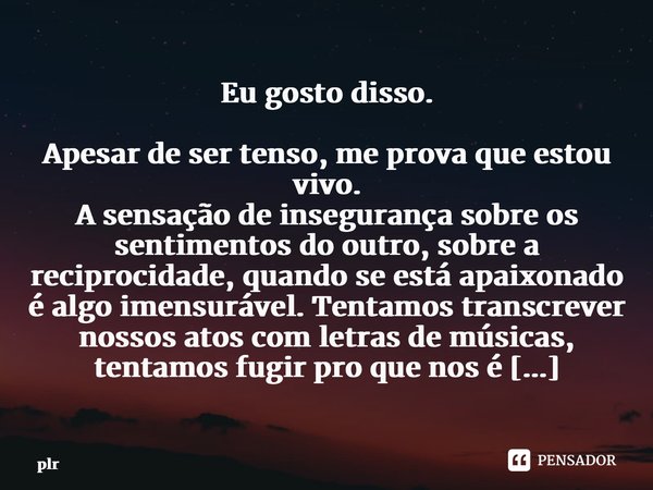 ⁠Eu gosto disso. Apesar de ser tenso, me prova que estou vivo. A sensação de insegurança sobre os sentimentos do outro, sobre a reciprocidade, quando se está ap... Frase de plr.