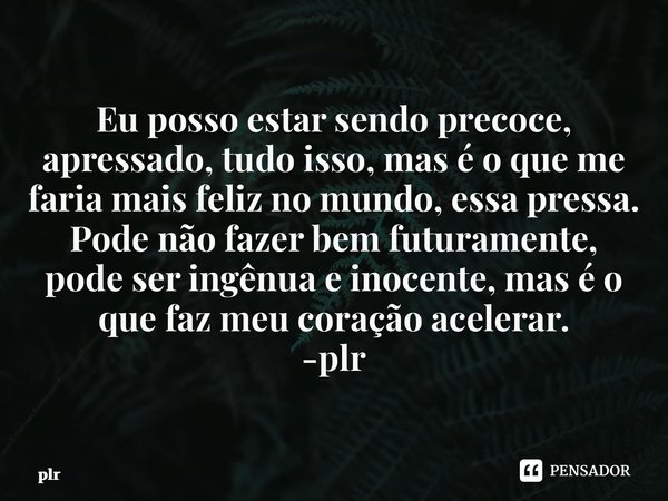 ⁠Eu posso estar sendo precoce, apressado, tudo isso, mas é o que me faria mais feliz no mundo, essa pressa. Pode não fazer bem futuramente, pode ser ingênua e i... Frase de plr.