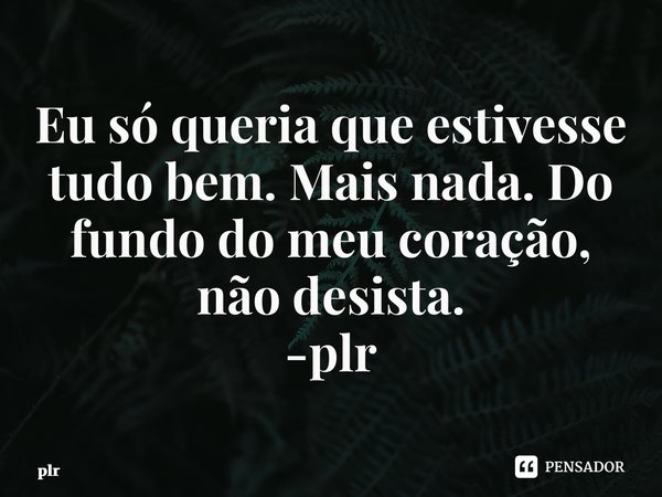 ⁠Eu só queria que estivesse tudo bem. Mais nada. Do fundo do meu coração, não desista. -plr... Frase de plr.
