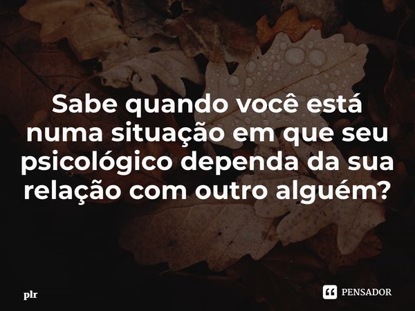 ⁠Sabe quando você está numa situação em que seu psicológico dependa da sua relação com outro alguém?... Frase de plr.