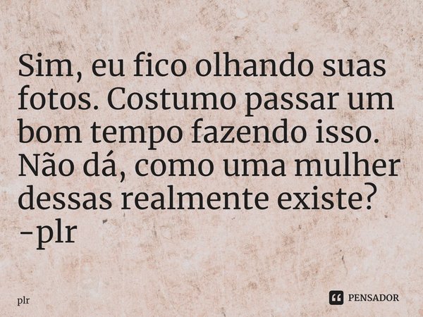 ⁠Sim, eu fico olhando suas fotos. Costumo passar um bom tempo fazendo isso. Não dá, como uma mulher dessas realmente existe? -plr... Frase de plr.