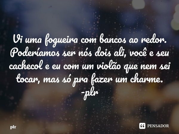 ⁠Vi uma fogueira com bancos ao redor. Poderíamos ser nós dois ali, você e seu cachecol e eu com um violão que nem sei tocar, mas só pra fazer um charme. -plr... Frase de plr.