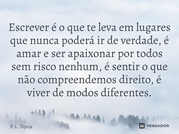 ⁠Escrever é o que te leva em lugares que nunca poderá ir de verdade, é amar e ser apaixonar por todos sem risco nenhum, é sentir o que não compreendemos direito... Frase de P. L. Thycia.