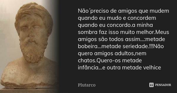 Não´preciso de amigos que mudem quando eu mudo e concordem quando eu concordo.a minha sombra faz isso muito melhor.Meus amigos são todos assim...:metade bobeira... Frase de Plutarco.