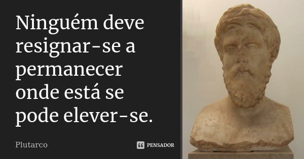 Ninguém deve resignar-se a permanecer onde está se pode elever-se.... Frase de Plutarco.