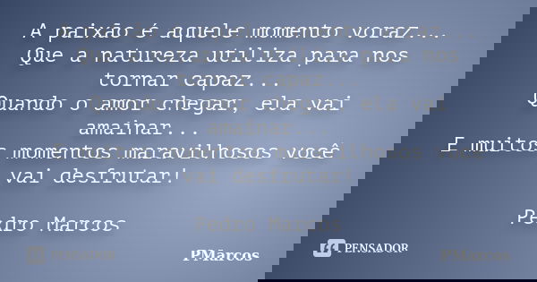 A paixão é aquele momento voraz...
Que a natureza utiliza para nos tornar capaz...
Quando o amor chegar, ela vai amainar...
E muitos momentos maravilhosos você ... Frase de PMarcos.