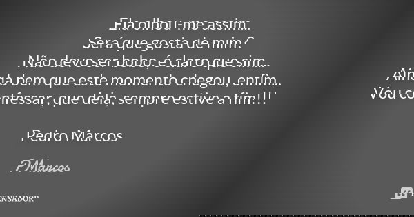 Ela olhou-me assim... Será que gosta de mim? Não devo ser bobo, é claro que sim... Ainda bem que este momento chegou, enfim... Vou confessar, que dela, sempre e... Frase de PMarcos.