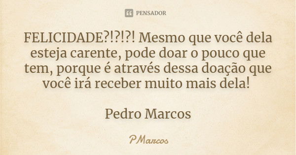 FELICIDADE?!?!?! Mesmo que você dela esteja carente, pode doar o pouco que tem, porque é através dessa doação que você irá receber muito mais dela! Pedro Marcos... Frase de PMarcos.