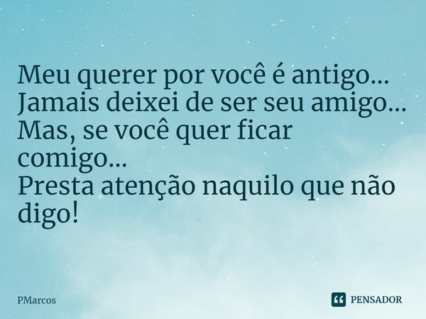 ⁠Meu querer por você é antigo...
Jamais deixei de ser seu amigo...
Mas, se você quer ficar comigo...
Presta atenção naquilo que não digo!... Frase de PMarcos.