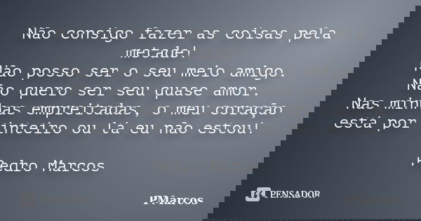 Não consigo fazer as coisas pela metade! Não posso ser o seu meio amigo. Não quero ser seu quase amor. Nas minhas empreitadas, o meu coração está por inteiro ou... Frase de PMarcos.