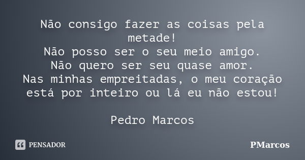 Não consigo fazer as coisas pela metade! Não posso ser o seu meio amigo. Não quero ser seu quase amor. Nas minhas empreitadas, o meu coração está por inteiro ou... Frase de PMarcos.