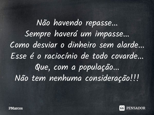 ⁠Não havendo repasse...
Sempre haverá um impasse...
Como desviar o dinheiro sem alarde...
Esse é o raciocínio de todo covarde...
Que, com a população...
Não tem... Frase de PMarcos.