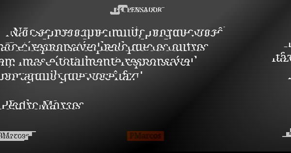 Não se preocupe muito, porque você não é responsável pelo que os outros fazem, mas é totalmente responsável por aquilo que você faz! Pedro Marcos... Frase de PMarcos.